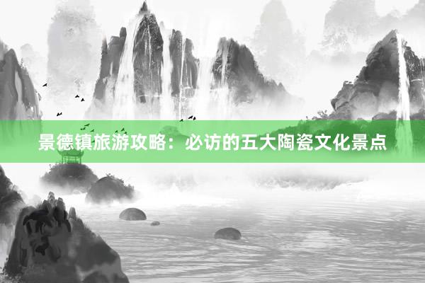 景德镇旅游攻略：必访的五大陶瓷文化景点